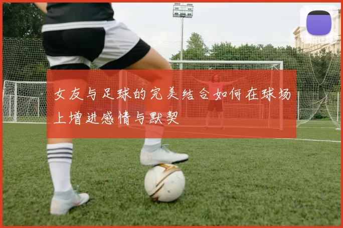 女友与足球的完美结合如何在球场上增进感情与默契