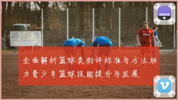 全面解析篮球类测评标准与方法助力青少年篮球技能提升与发展