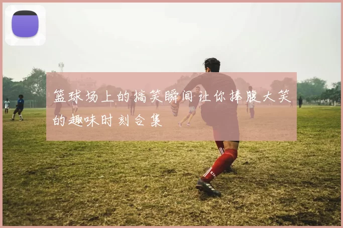 篮球场上的搞笑瞬间让你捧腹大笑的趣味时刻合集