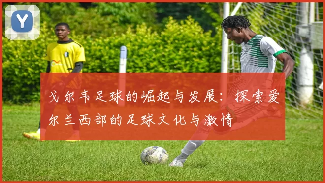 戈尔韦足球的崛起与发展：探索爱尔兰西部的足球文化与激情