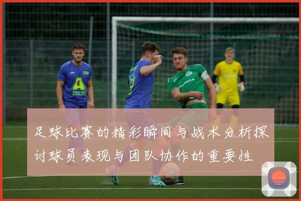 足球比赛的精彩瞬间与战术分析探讨球员表现与团队协作的重要性