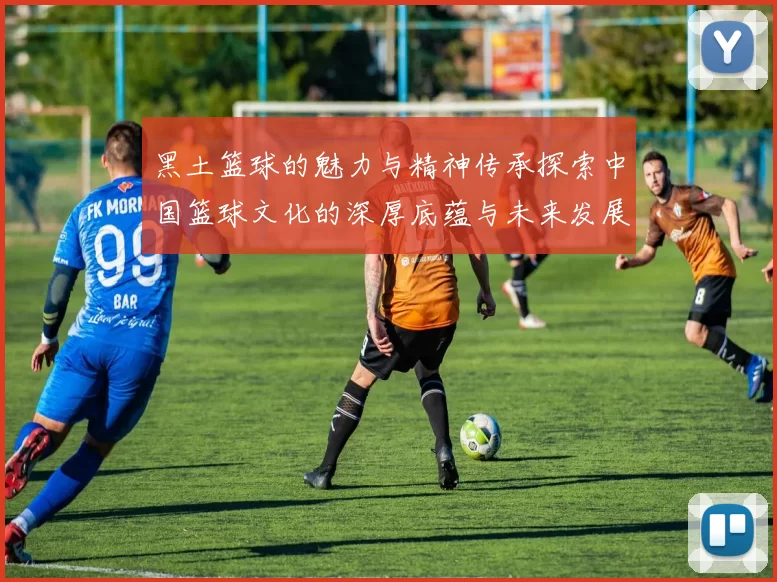 黑土篮球的魅力与精神传承探索中国篮球文化的深厚底蕴与未来发展